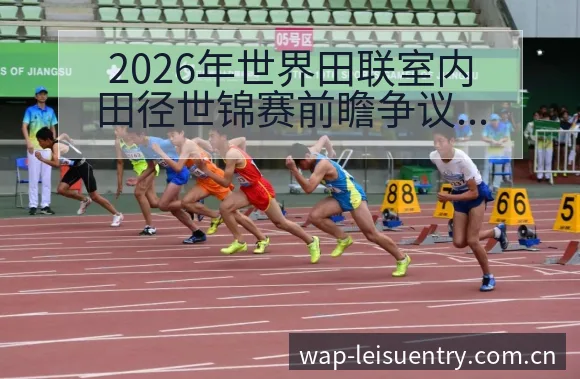 2026年世界田联室内田径世锦赛前瞻争议焦点与舆论观察项 - 雷速